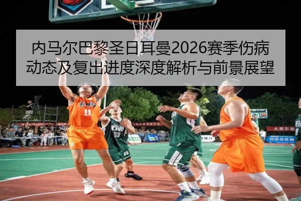 内马尔巴黎圣日耳曼2026赛季伤病动态及复出进度深度解析与前景展望